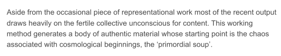 Aside from the occasional piece of representational work most of the recent output  draws heavily on the fertile collective unconscious for content. This working  method generates a body of authentic material whose starting point is the chaos  associated with cosmological beginnings, the primordial soup.