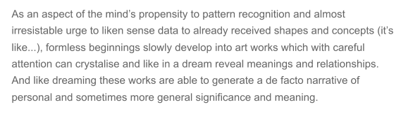 As an aspect of the minds propensity to pattern recognition and almost  irresistable urge to liken sense data to already received shapes and concepts (its  like...), formless beginnings slowly develop into art works which with careful  attention can crystalise and like in a dream reveal meanings and relationships.  And like dreaming these works are able to generate a de facto narrative of  personal and sometimes more general significance and meaning.